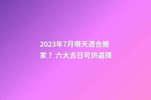 2023年7月哪天適合搬家？六大吉日可供選擇